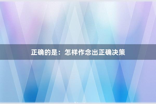 正确的是：怎样作念出正确决策