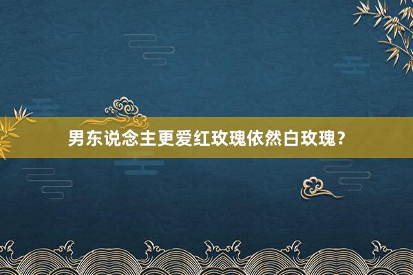 男东说念主更爱红玫瑰依然白玫瑰？