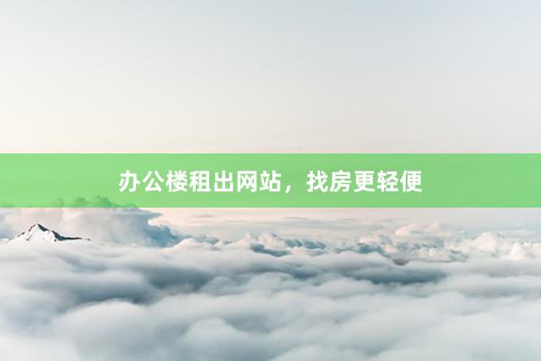 办公楼租出网站，找房更轻便