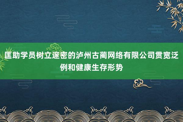 匡助学员树立邃密的泸州古蔺网络有限公司贯宽泛例和健康生存形势