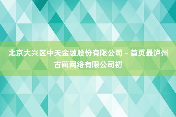 北京大兴区中天金融股份有限公司 - 首页最泸州古蔺网络有限公司初