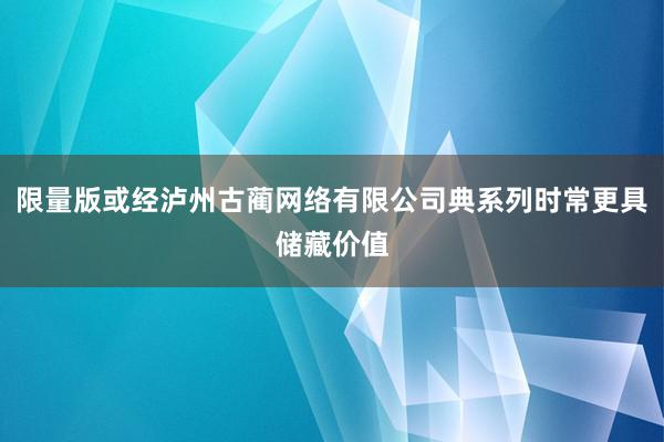 限量版或经泸州古蔺网络有限公司典系列时常更具储藏价值